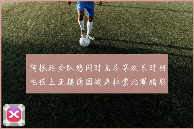 阿根廷全队悠闲时光尽享欢乐时刻电视上正播德国战库拉索比赛精彩瞬间