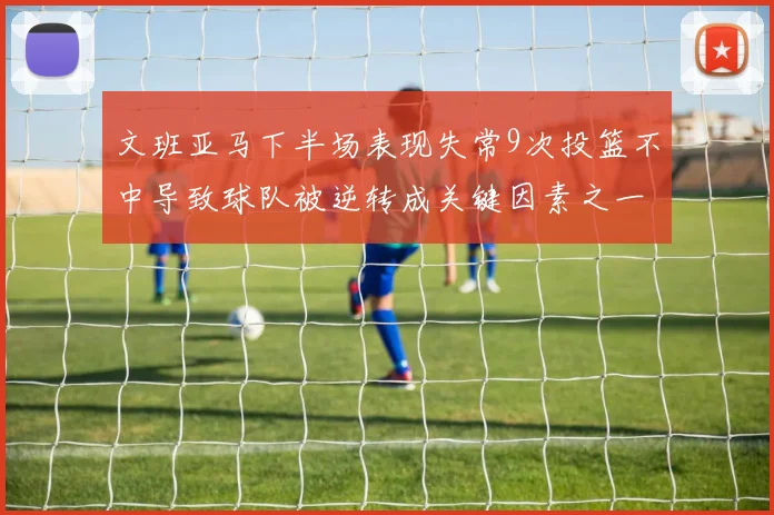 文班亚马下半场表现失常9次投篮不中导致球队被逆转成关键因素之一