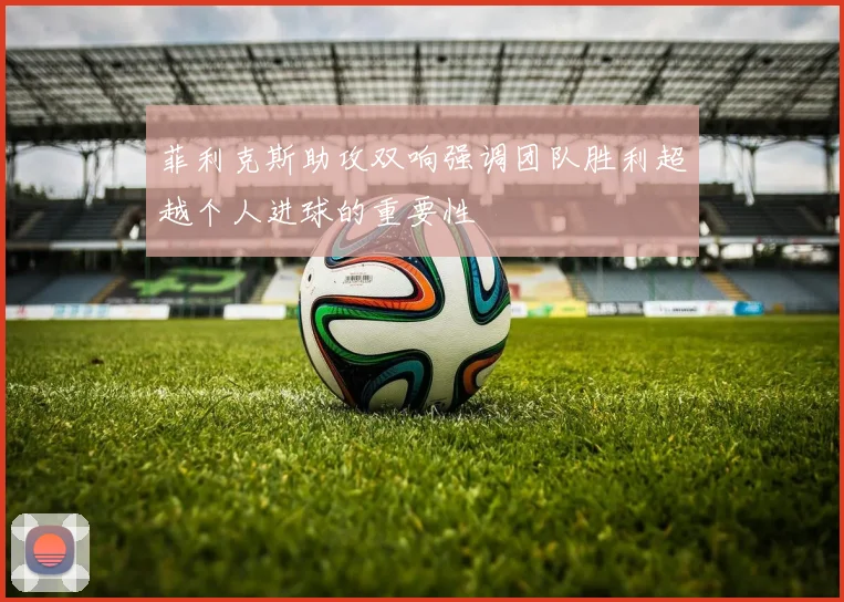 菲利克斯助攻双响强调团队胜利超越个人进球的重要性