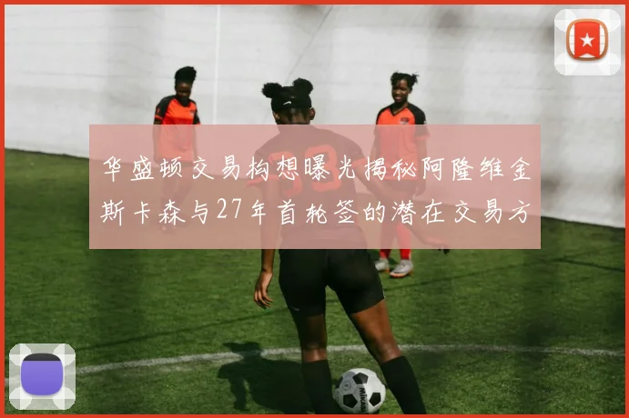 华盛顿交易构想曝光揭秘阿隆维金斯卡森与27年首轮签的潜在交易方案