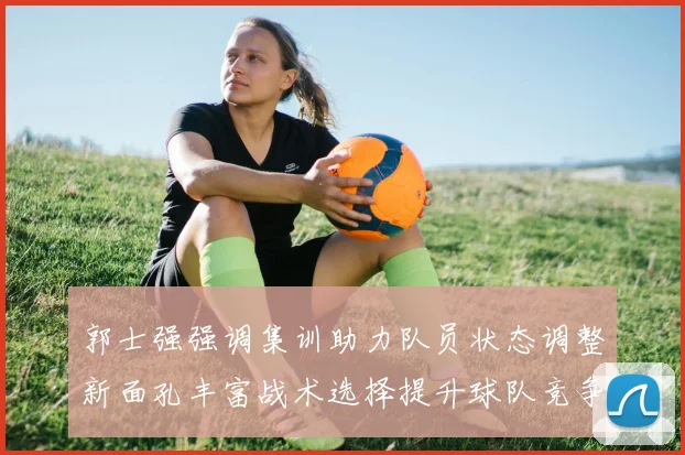 郭士强强调集训助力队员状态调整新面孔丰富战术选择提升球队竞争力