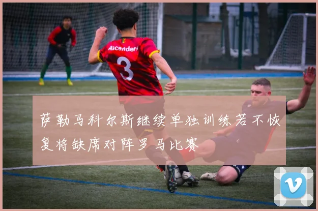 萨勒马科尔斯继续单独训练若不恢复将缺席对阵罗马比赛