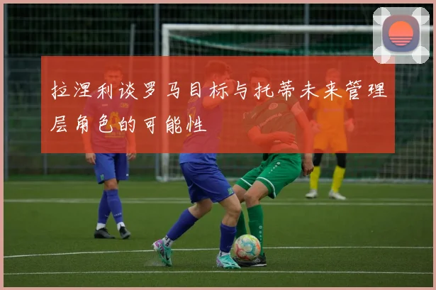 拉涅利谈罗马目标与托蒂未来管理层角色的可能性