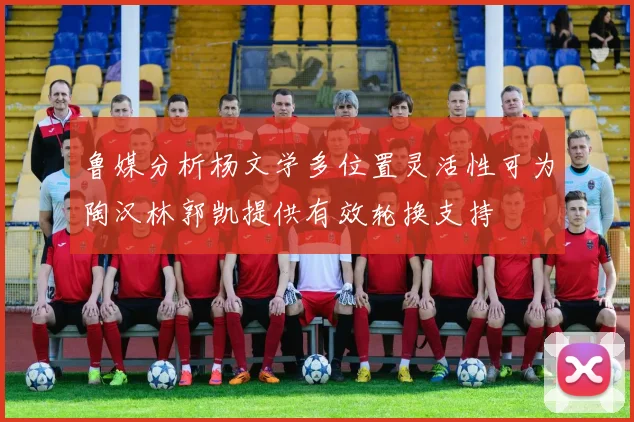 鲁媒分析杨文学多位置灵活性可为陶汉林郭凯提供有效轮换支持