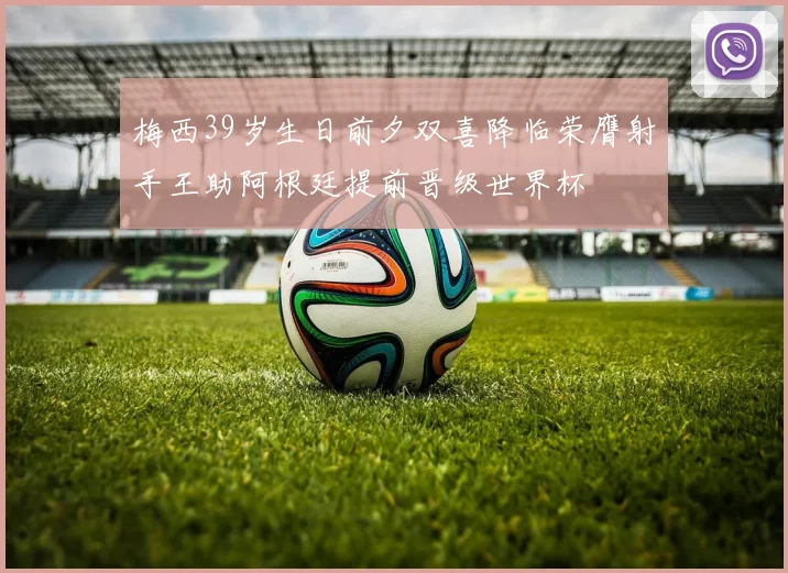 梅西39岁生日前夕双喜降临荣膺射手王助阿根廷提前晋级世界杯