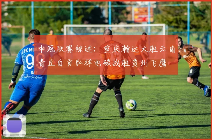 中冠联赛综述：重庆瀚达大胜云南青丘自贡弘祥电碳战胜贵州飞鹰
