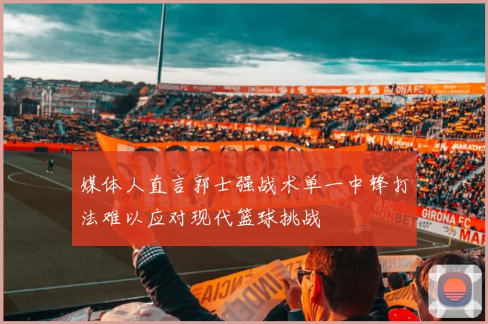 媒体人直言郭士强战术单一中锋打法难以应对现代篮球挑战