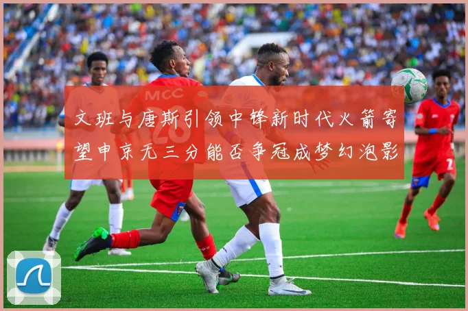 文班与唐斯引领中锋新时代火箭寄望申京无三分能否争冠成梦幻泡影