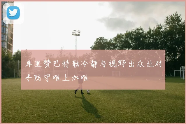 库里赞巴特勒冷静与视野出众让对手防守难上加难