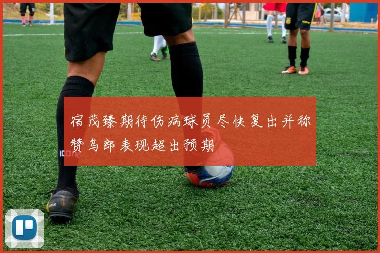 宿茂臻期待伤病球员尽快复出并称赞乌郎表现超出预期