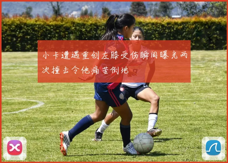 小卡遭遇重创左膝受伤瞬间曝光两次撞击令他痛苦倒地