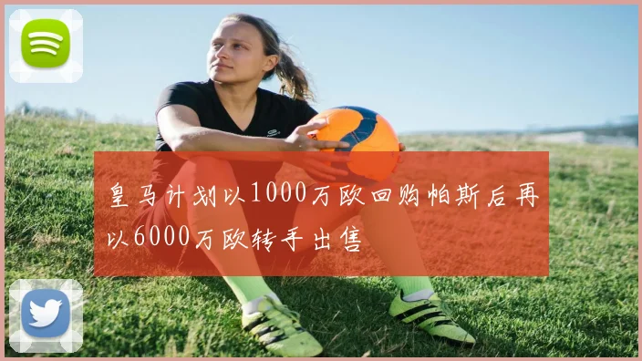 皇马计划以1000万欧回购帕斯后再以6000万欧转手出售