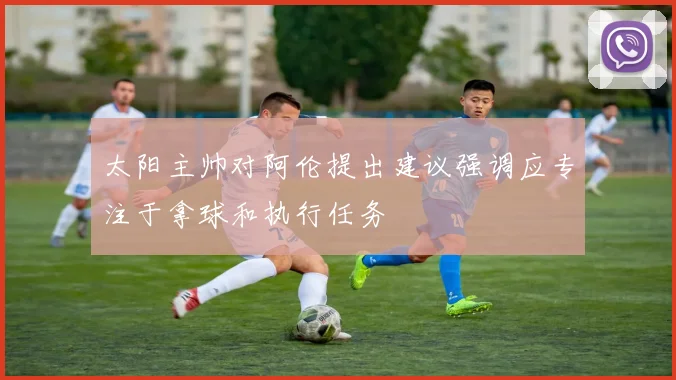 太阳主帅对阿伦提出建议强调应专注于拿球和执行任务