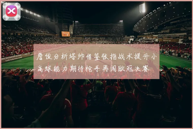 詹俊分析塔帅借鉴张指战术提升小高球能力期待枪手再闯欧冠决赛