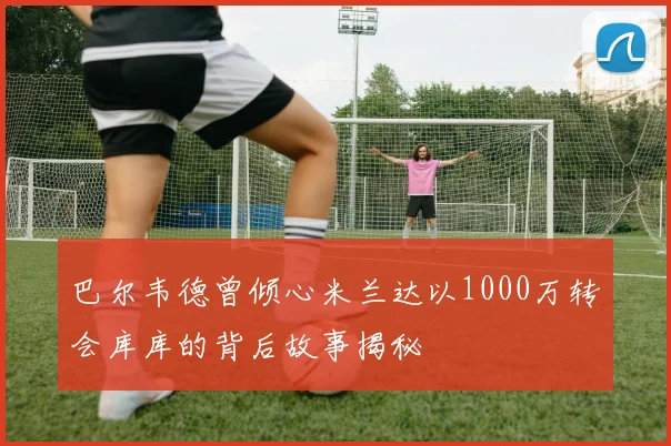 巴尔韦德曾倾心米兰达以1000万转会库库的背后故事揭秘