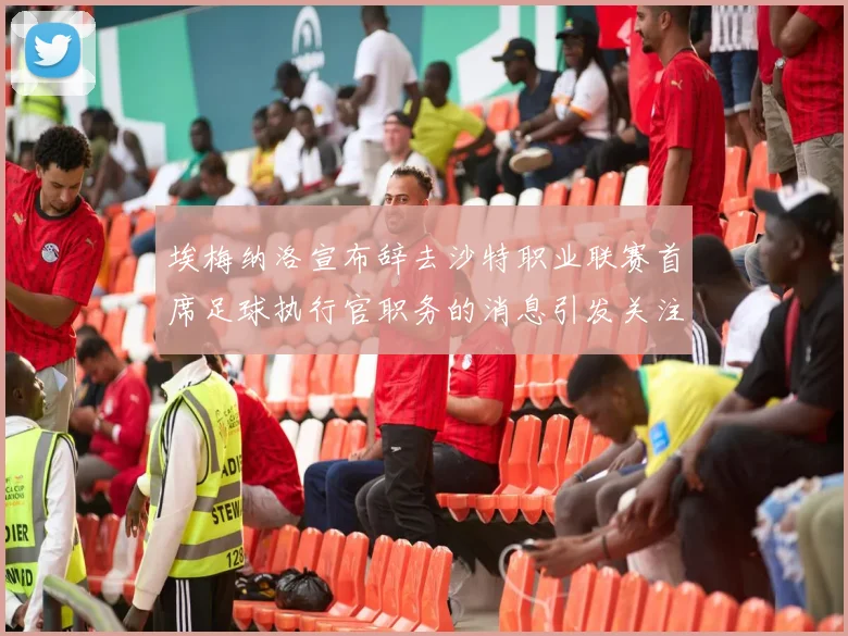 埃梅纳洛宣布辞去沙特职业联赛首席足球执行官职务的消息引发关注