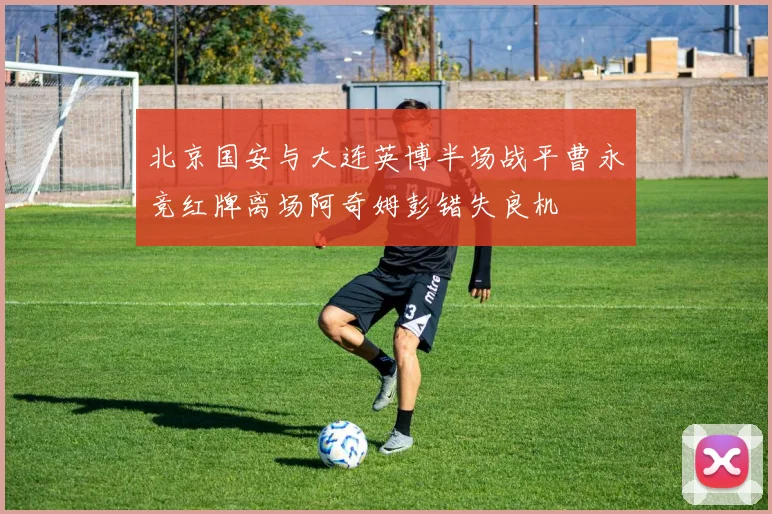 北京国安与大连英博半场战平曹永竞红牌离场阿奇姆彭错失良机