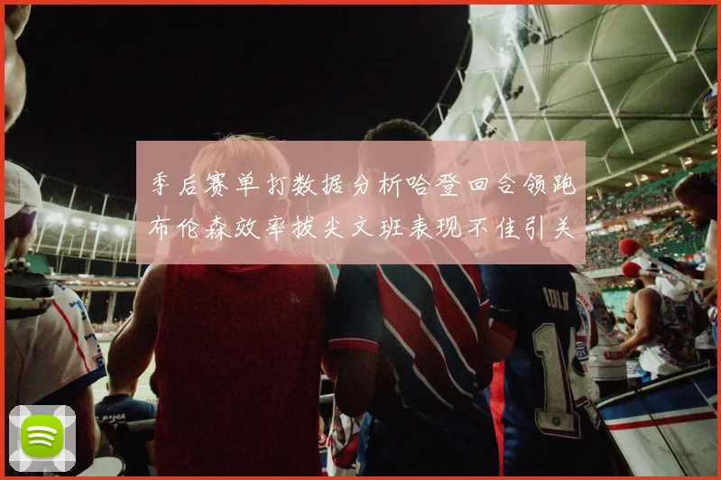季后赛单打数据分析哈登回合领跑布伦森效率拔尖文班表现不佳引关注