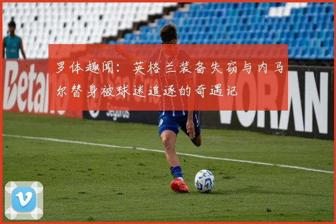 罗体趣闻：英格兰装备失窃与内马尔替身被球迷追逐的奇遇记