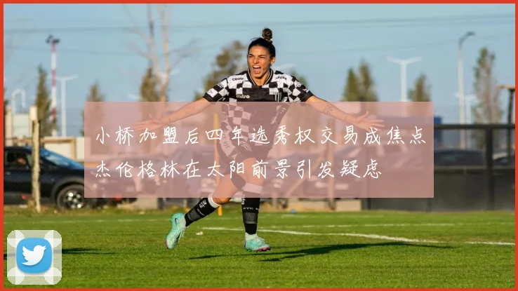 小桥加盟后四年选秀权交易成焦点杰伦格林在太阳前景引发疑虑