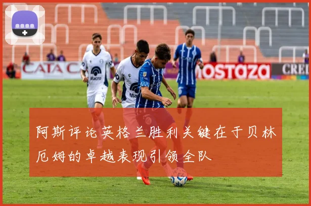 阿斯评论英格兰胜利关键在于贝林厄姆的卓越表现引领全队
