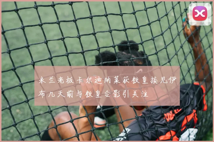 米兰老板卡尔迪纳莱获教皇接见伊布几天前与教皇合影引关注