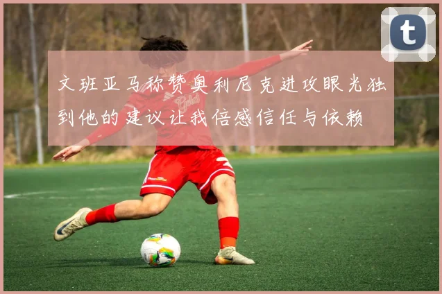 文班亚马称赞奥利尼克进攻眼光独到他的建议让我倍感信任与依赖