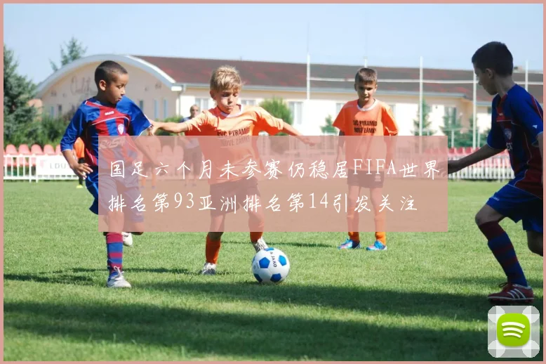 国足六个月未参赛仍稳居FIFA世界排名第93亚洲排名第14引发关注