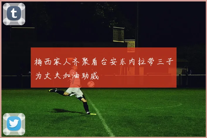 梅西家人齐聚看台安东内拉带三子为丈夫加油助威