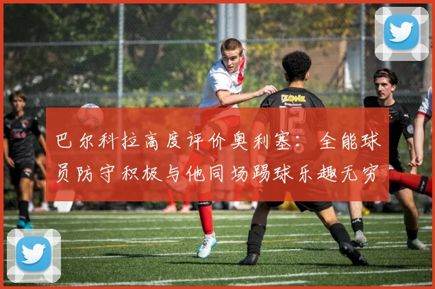巴尔科拉高度评价奥利塞：全能球员防守积极与他同场踢球乐趣无穷