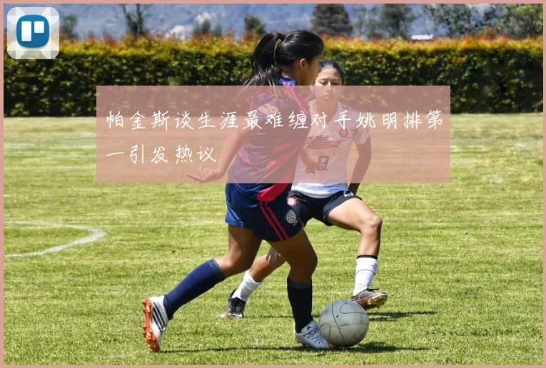 帕金斯谈生涯最难缠对手姚明排第一引发热议