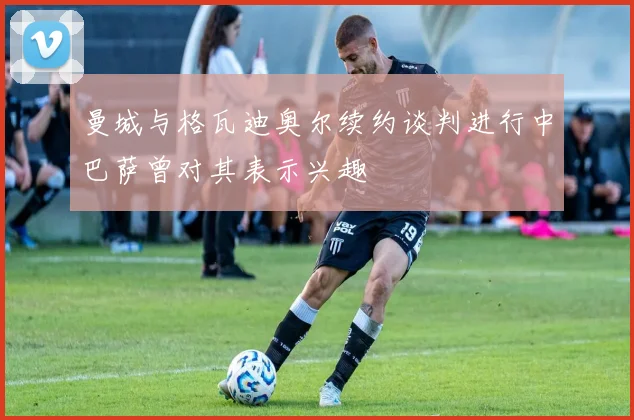 曼城与格瓦迪奥尔续约谈判进行中巴萨曾对其表示兴趣