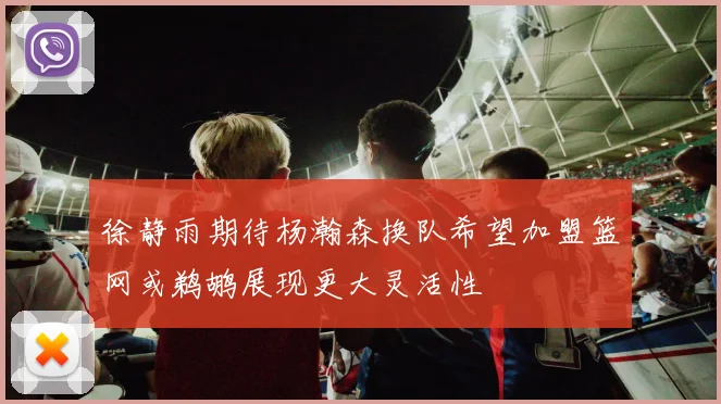 徐静雨期待杨瀚森换队希望加盟篮网或鹈鹕展现更大灵活性
