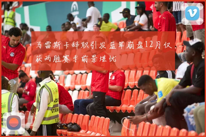 马雷斯卡辞职引发蓝军崩盘12月仅获两胜赛季前景堪忧